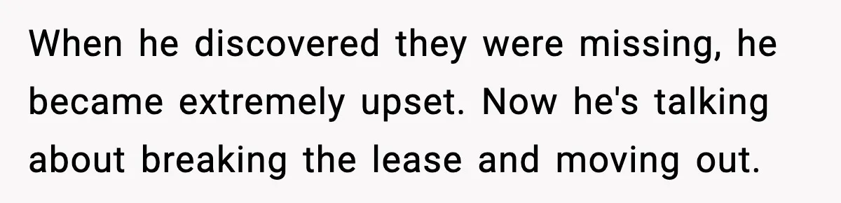 When he discovered they were missing, he became extremely upset. Now he's talking about breaking the lease and moving out.