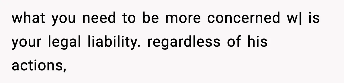 what you need to be more concerned w| is your legal liability. regardless of his actions,