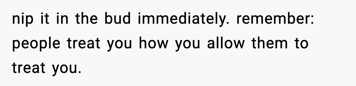 nip it in the bud immediately. remember: people treat you how you allow them to treat you.