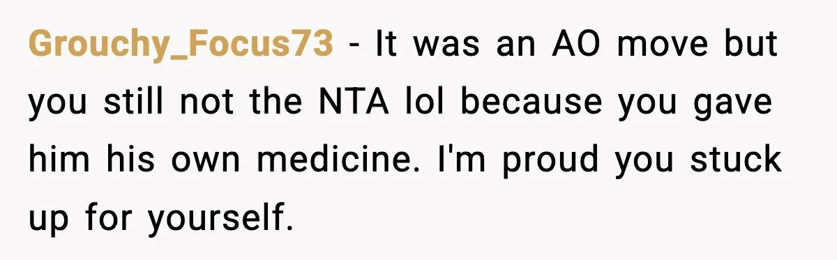 Grouchy_Focus73 − It was an AO move but you still not the NTA lol because you gave him his own medicine. I'm proud you stuck up for yourself.