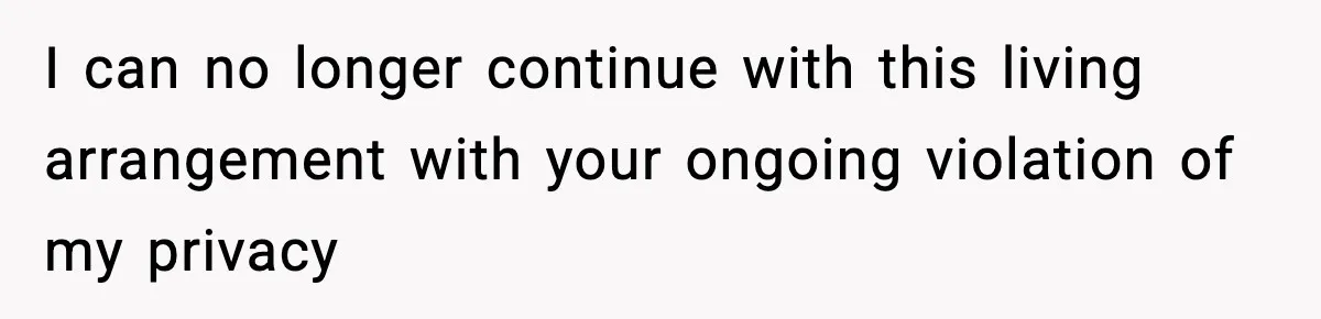 I can no longer continue with this living arrangement with your ongoing violation of my privacy