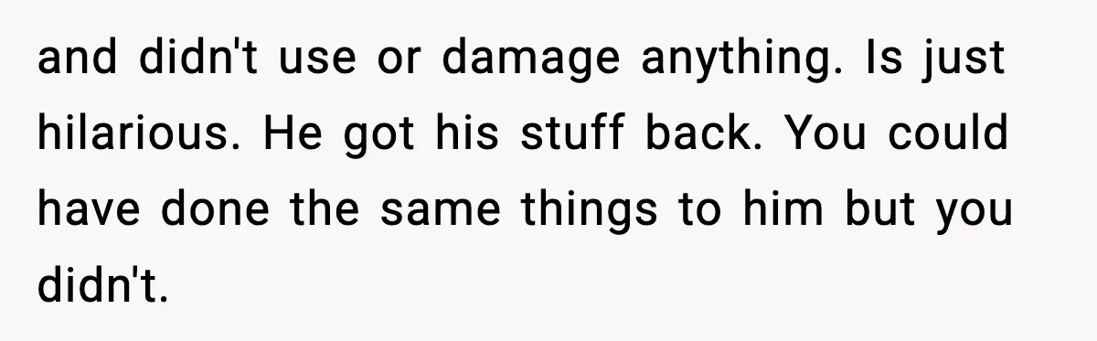 and didn't use or damage anything. Is just hilarious. He got his stuff back. You could have done the same things to him but you didn't.