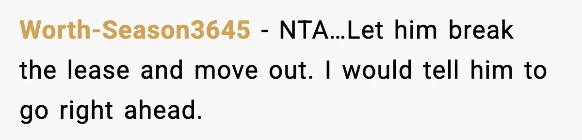Worth-Season3645 − NTA…Let him break the lease and move out. I would tell him to go right ahead.