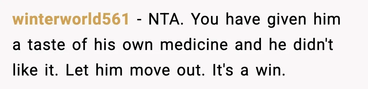winterworld561 − NTA. You have given him a taste of his own medicine and he didn't like it. Let him move out. It's a win.