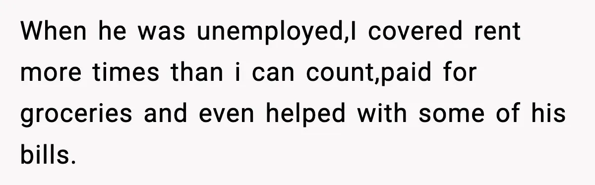 When he was unemployed,I covered rent more times than i can count,paid for groceries and even helped with some of his bills.