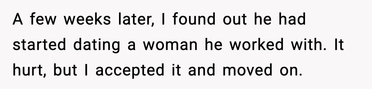 A few weeks later, I found out he had started dating a woman he worked with. It hurt, but I accepted it and moved on.