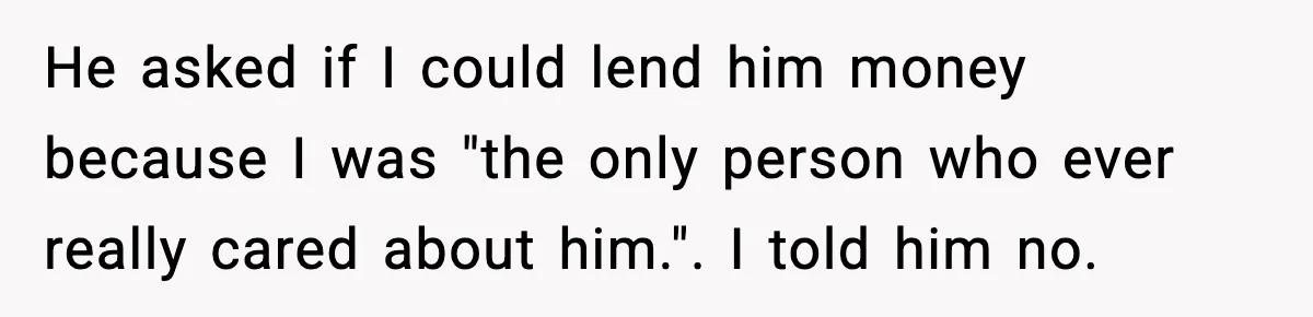 He asked if I could lend him money because I was "the only person who ever really cared about him.". I told him no.