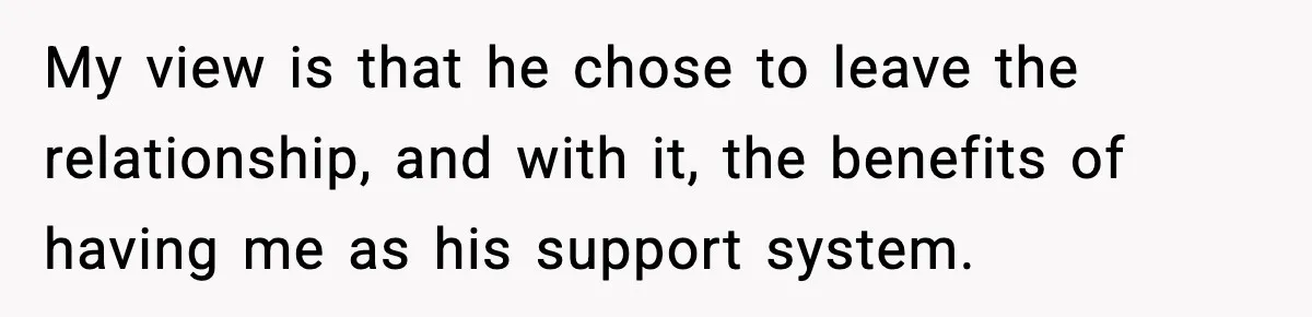 My view is that he chose to leave the relationship, and with it, the benefits of having me as his support system.