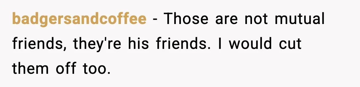 badgersandcoffee − Those are not mutual friends, they're his friends. I would cut them off too.