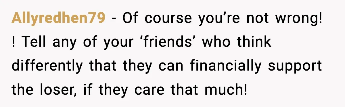 Allyredhen79 − Of course you’re not wrong! ! Tell any of your ‘friends’ who think differently that they can financially support the loser, if they care that much!