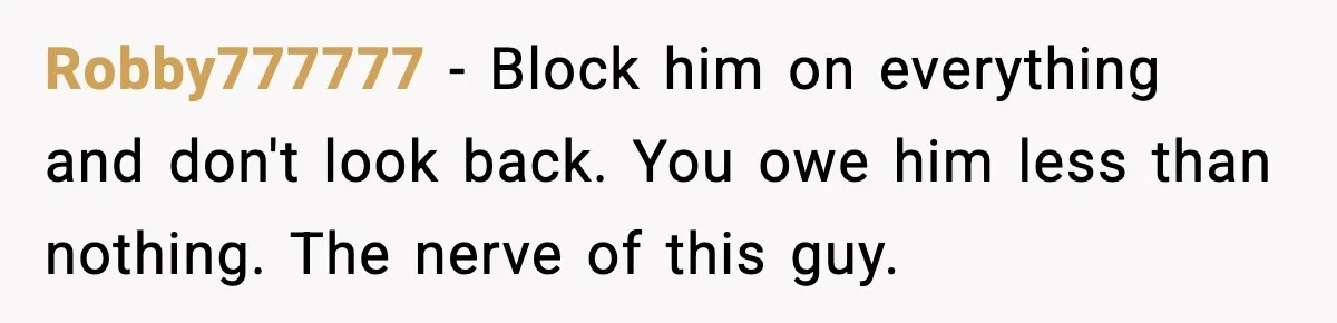 Robby777777 − Block him on everything and don't look back. You owe him less than nothing. The nerve of this guy.