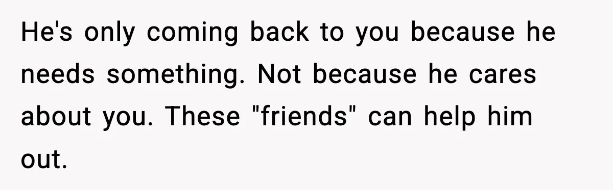 He's only coming back to you because he needs something. Not because he cares about you. These "friends" can help him out.