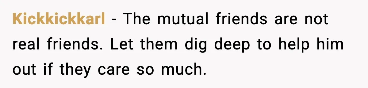 Kickkickkarl − The mutual friends are not real friends. Let them dig deep to help him out if they care so much.