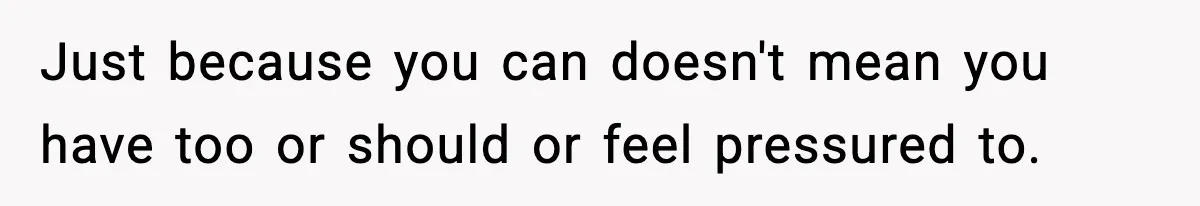 Just because you can doesn't mean you have too or should or feel pressured to.