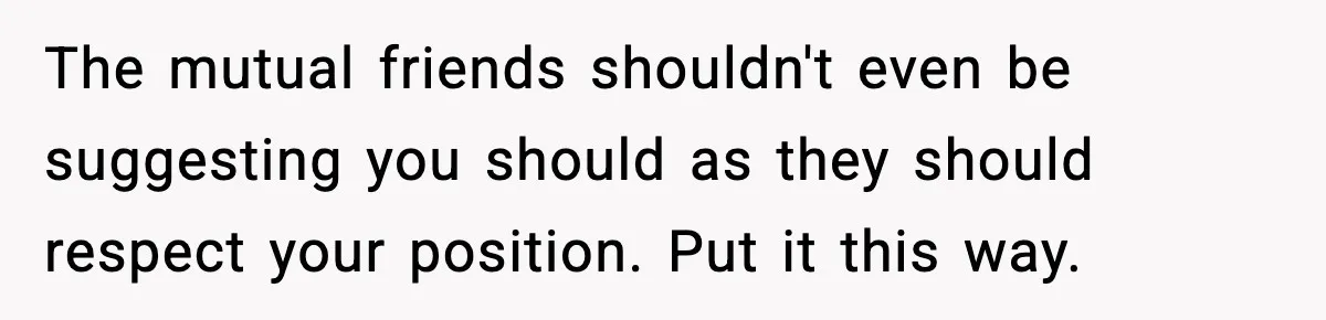 The mutual friends shouldn't even be suggesting you should as they should respect your position. Put it this way.