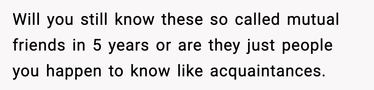 Will you still know these so called mutual friends in 5 years or are they just people you happen to know like acquaintances.