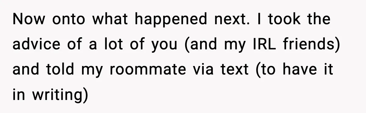 Now onto what happened next. I took the advice of a lot of you (and my IRL friends) and told my roommate via text (to have it in writing)
