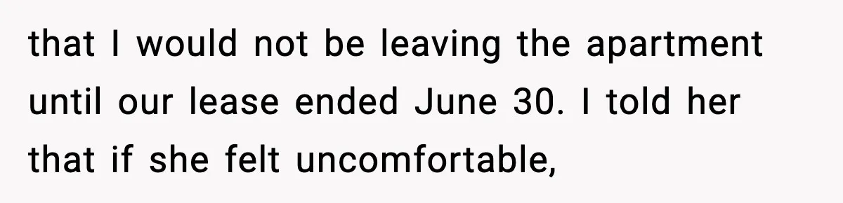 that I would not be leaving the apartment until our lease ended June 30. I told her that if she felt uncomfortable,