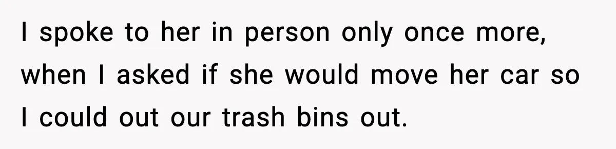 I spoke to her in person only once more, when I asked if she would move her car so I could out our trash bins out.