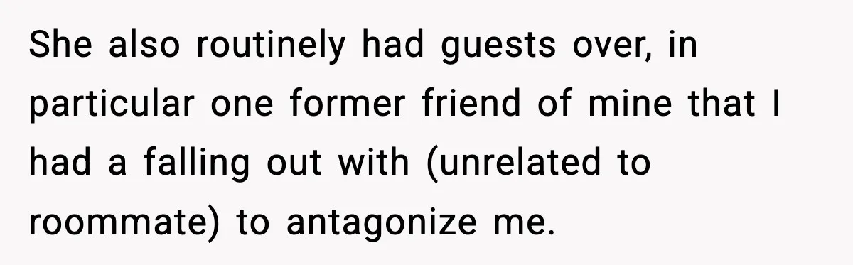 She also routinely had guests over, in particular one former friend of mine that I had a falling out with (unrelated to roommate) to antagonize me.