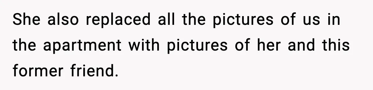 She also replaced all the pictures of us in the apartment with pictures of her and this former friend.
