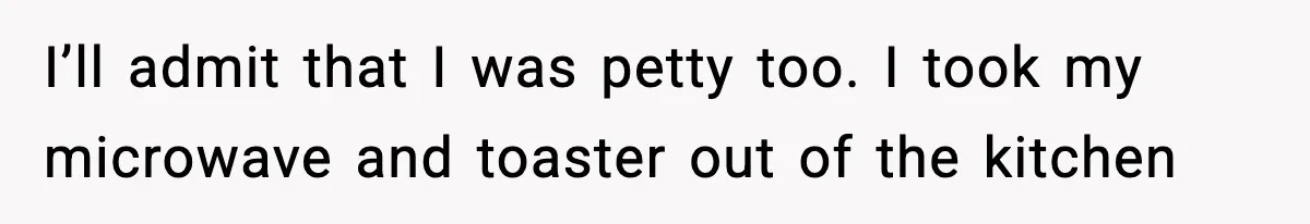 I’ll admit that I was petty too. I took my microwave and toaster out of the kitchen