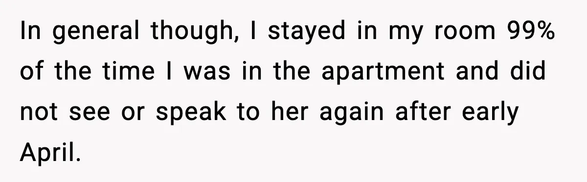 In general though, I stayed in my room 99% of the time I was in the apartment and did not see or speak to her again after early April.