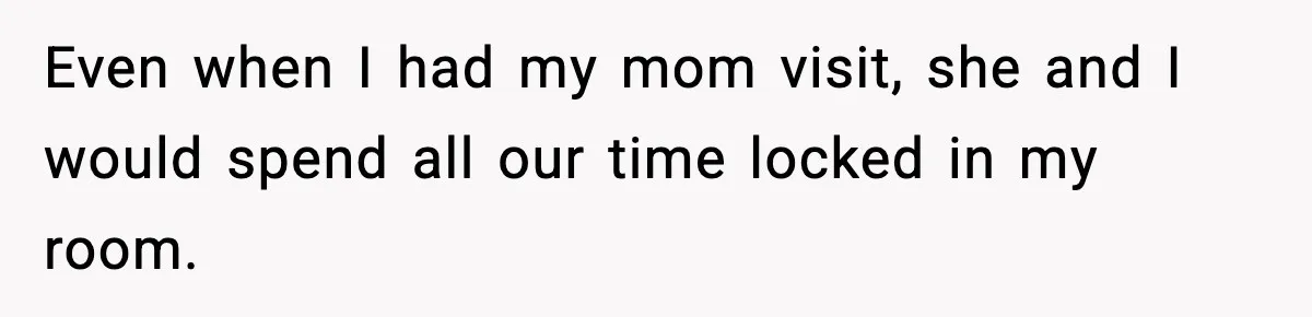 Even when I had my mom visit, she and I would spend all our time locked in my room.
