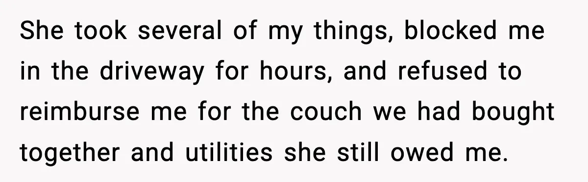 She took several of my things, blocked me in the driveway for hours, and refused to reimburse me for the couch we had bought together and utilities she still owed...
