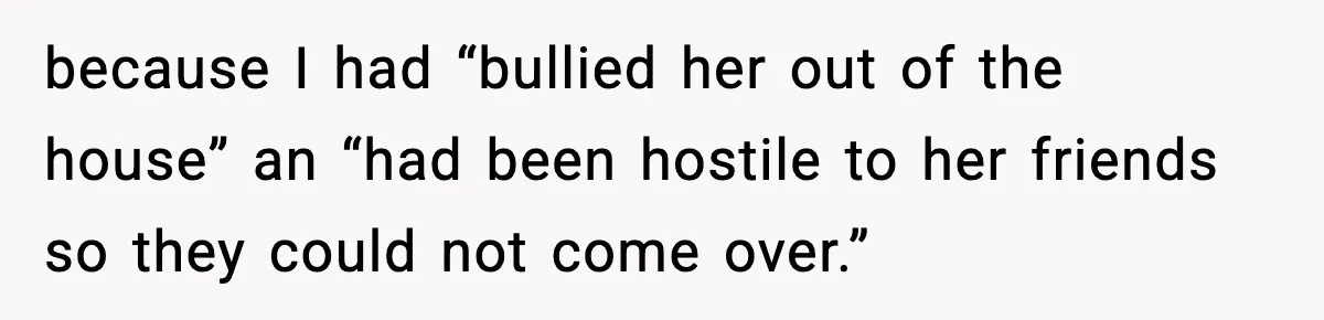 because I had “bullied her out of the house” an “had been hostile to her friends so they could not come over.”