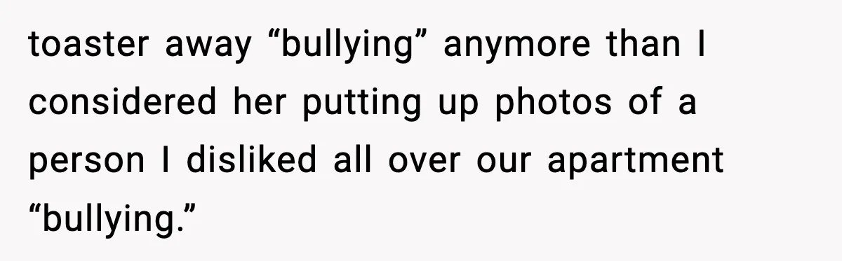 toaster away “bullying” anymore than I considered her putting up photos of a person I disliked all over our apartment “bullying.”