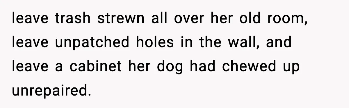 leave trash strewn all over her old room, leave unpatched holes in the wall, and leave a cabinet her dog had chewed up unrepaired.