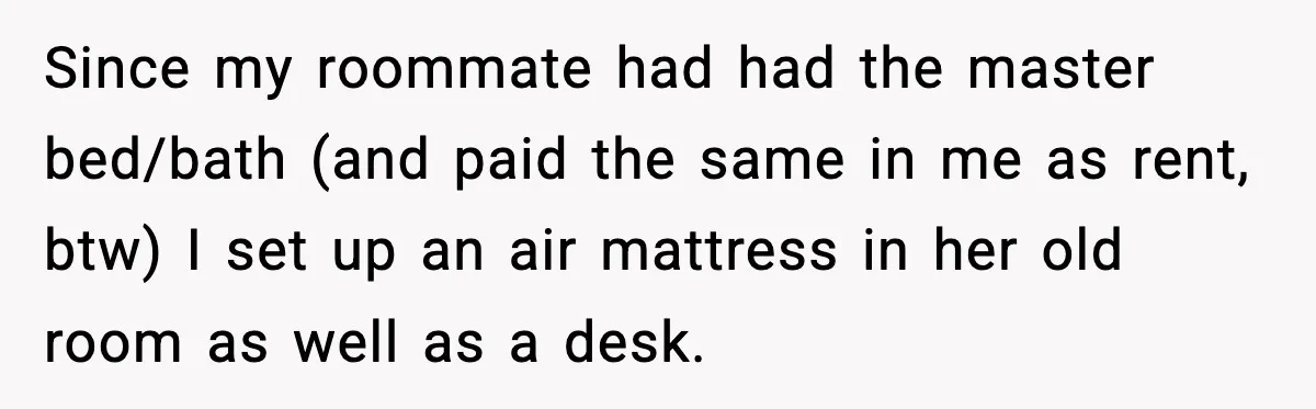 Since my roommate had had the master bed/bath (and paid the same in me as rent, btw) I set up an air mattress in her old room as well as...