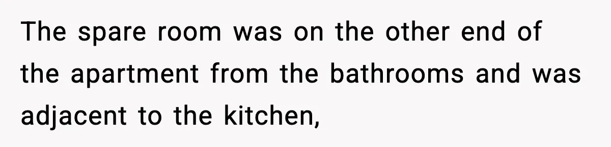 The spare room was on the other end of the apartment from the bathrooms and was adjacent to the kitchen,