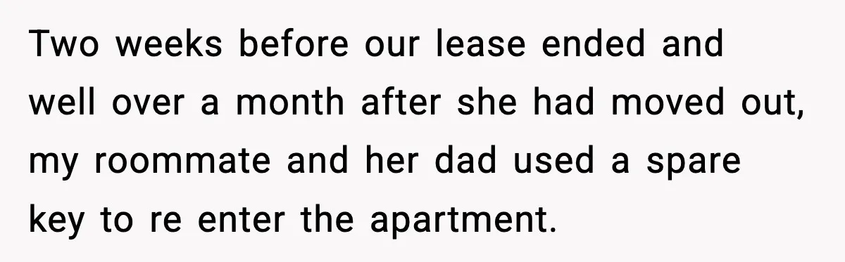Two weeks before our lease ended and well over a month after she had moved out, my roommate and her dad used a spare key to re enter the apartment.