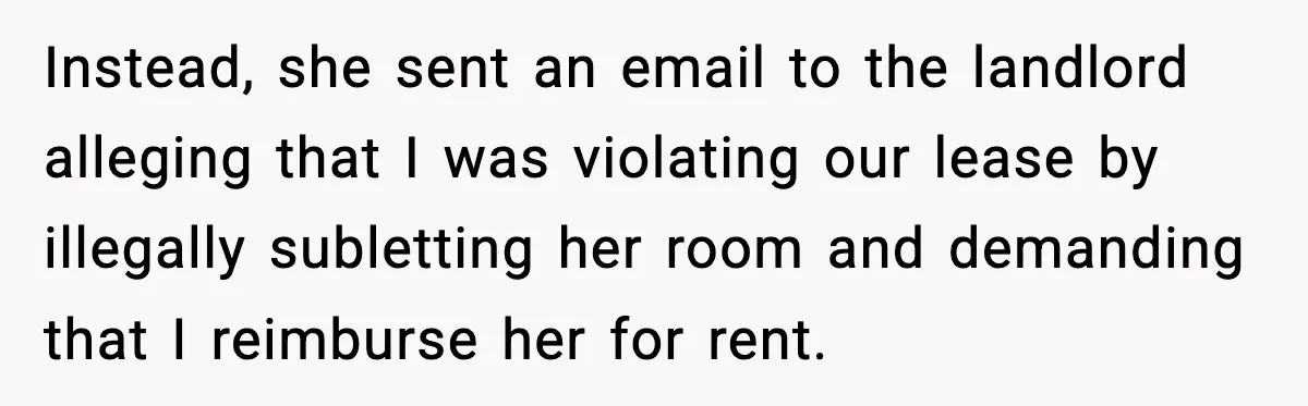 Instead, she sent an email to the landlord alleging that I was violating our lease by illegally subletting her room and demanding that I reimburse her for rent.