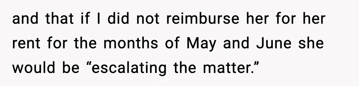 and that if I did not reimburse her for her rent for the months of May and June she would be “escalating the matter.”