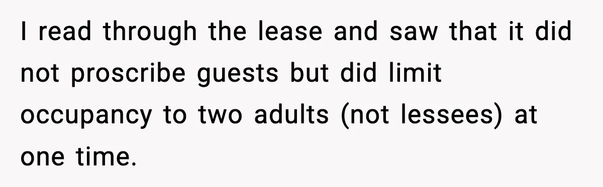 I read through the lease and saw that it did not proscribe guests but did limit occupancy to two adults (not lessees) at one time.