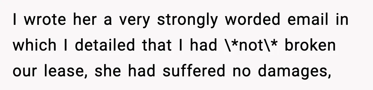 I wrote her a very strongly worded email in which I detailed that I had \*not\* broken our lease, she had suffered no damages,