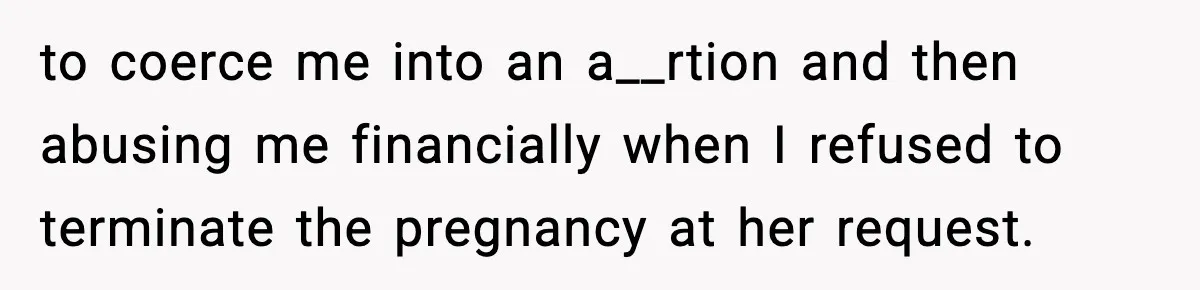 to coerce me into an a__rtion and then abusing me financially when I refused to terminate the pregnancy at her request.
