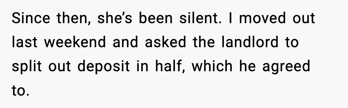 Since then, she’s been silent. I moved out last weekend and asked the landlord to split out deposit in half, which he agreed to.