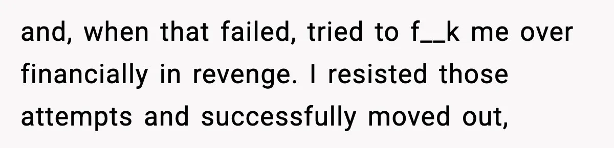 and, when that failed, tried to f__k me over financially in revenge. I resisted those attempts and successfully moved out,