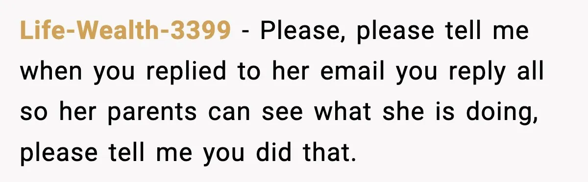 Life-Wealth-3399 − Please, please tell me when you replied to her email you reply all so her parents can see what she is doing, please tell me you did that.