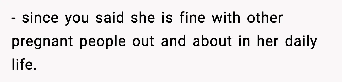 - since you said she is fine with other pregnant people out and about in her daily life.