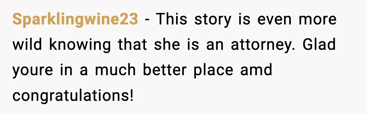 Sparklingwine23 − This story is even more wild knowing that she is an attorney. Glad youre in a much better place amd congratulations!