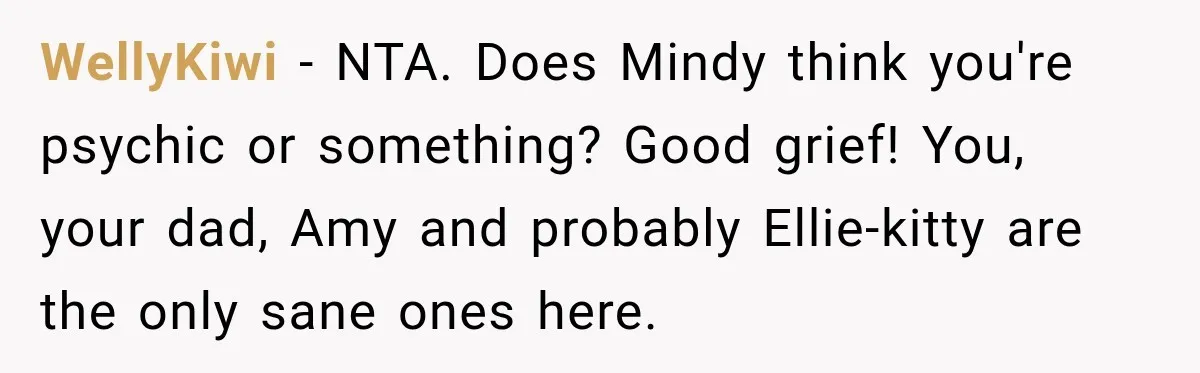 Woman Names Her Cat After Her Grandma, Then Her Pregnant Sister Accuses Her of Stealing Her Baby Name WellyKiwi − NTA. Does Mindy think you're psychic or something? Good grief! You, your dad, Amy and probably Ellie-kitty are the only sane ones here.
