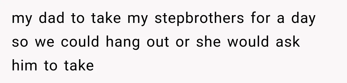 my dad to take my stepbrothers for a day so we could hang out or she would ask him to take