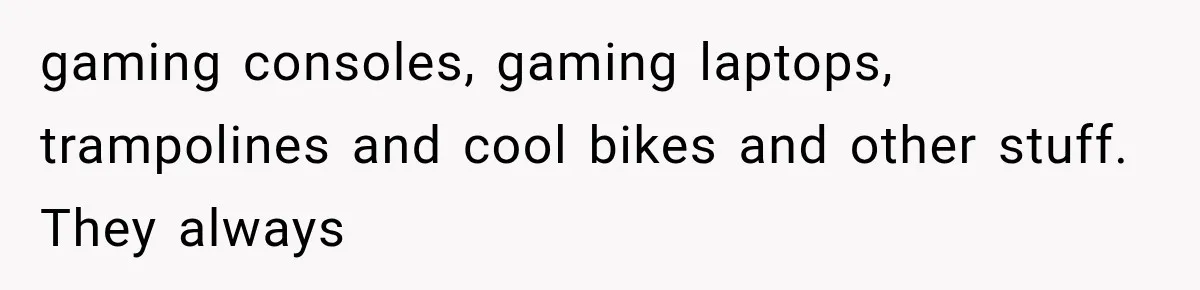 gaming consoles, gaming laptops, trampolines and cool bikes and other stuff. They always