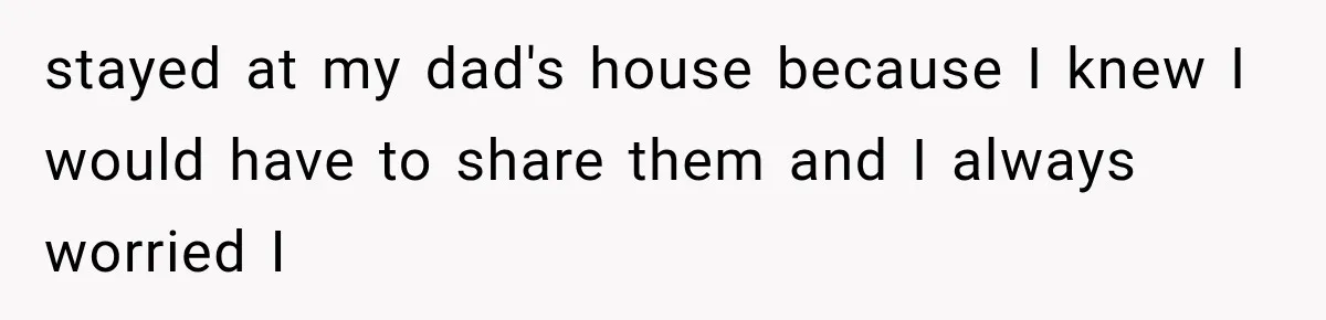 stayed at my dad's house because I knew I would have to share them and I always worried I