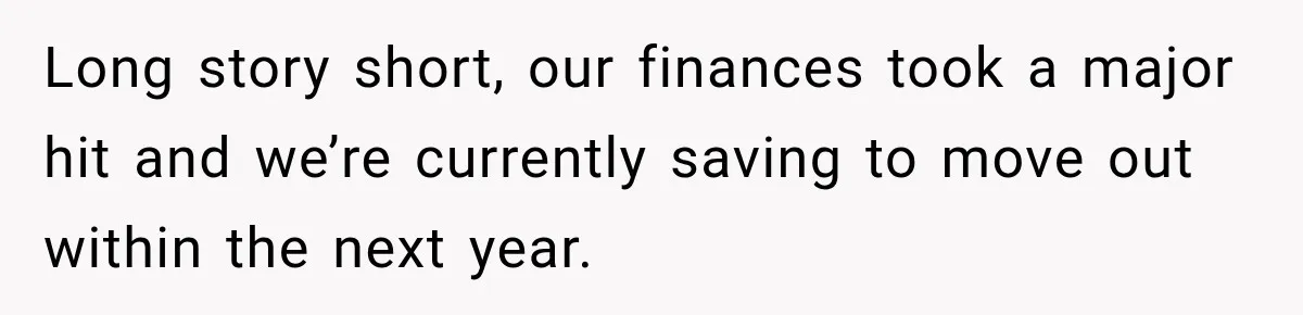 Long story short, our finances took a major hit and we’re currently saving to move out within the next year.